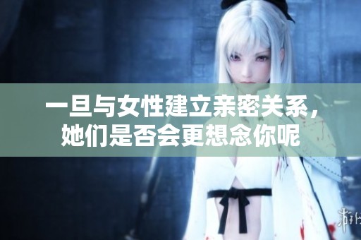 一旦与女性建立亲密关系，她们是否会更想念你呢