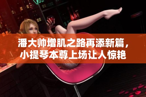 潘大帅增肌之路再添新篇，小提琴本尊上场让人惊艳