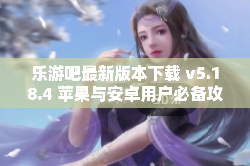乐游吧最新版本下载 v5.18.4 苹果与安卓用户必备攻略
