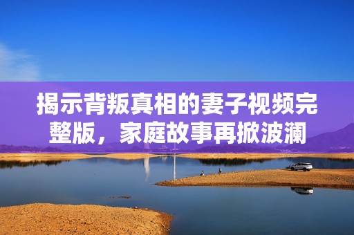 揭示背叛真相的妻子视频完整版，家庭故事再掀波澜