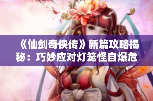 《仙剑奇侠传》新篇攻略揭秘：巧妙应对灯笼怪自爆危机技巧解析