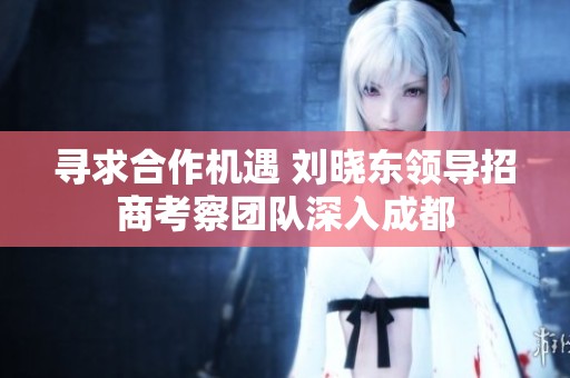 寻求合作机遇 刘晓东领导招商考察团队深入成都