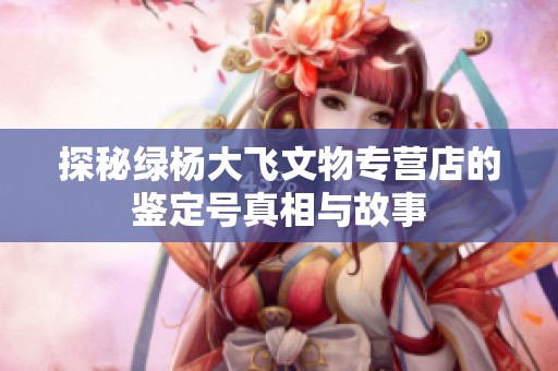 探秘绿杨大飞文物专营店的鉴定号真相与故事