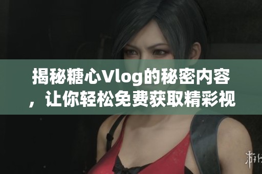 揭秘糖心Vlog的秘密内容，让你轻松免费获取精彩视频