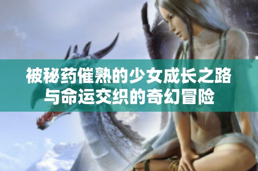 被秘药催熟的少女成长之路与命运交织的奇幻冒险
