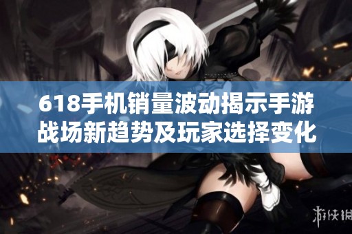 618手机销量波动揭示手游战场新趋势及玩家选择变化