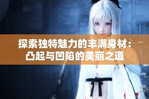 探索独特魅力的丰满身材：凸起与凹陷的美丽之道