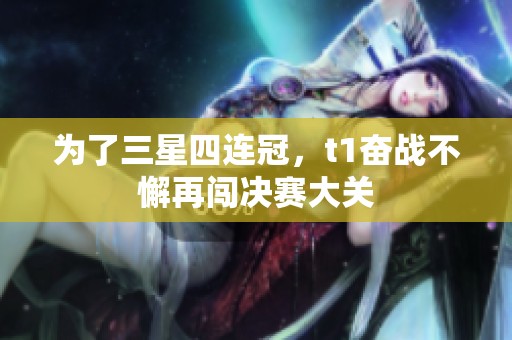 为了三星四连冠，t1奋战不懈再闯决赛大关