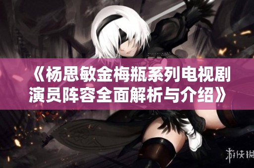《杨思敏金梅瓶系列电视剧演员阵容全面解析与介绍》