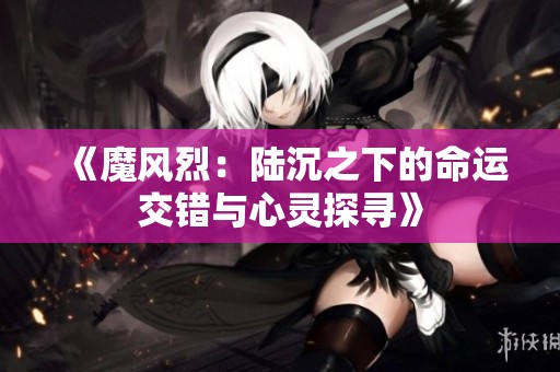 《魔风烈：陆沉之下的命运交错与心灵探寻》