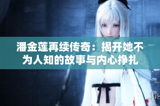 潘金莲再续传奇：揭开她不为人知的故事与内心挣扎