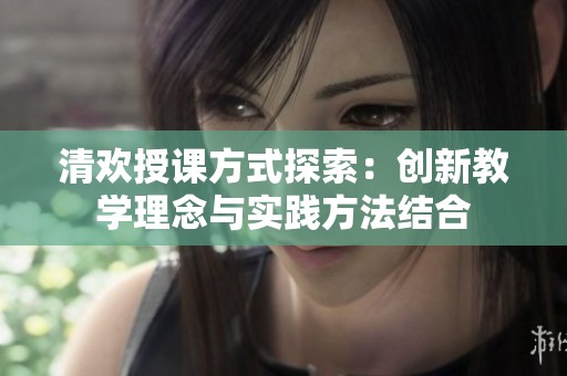 清欢授课方式探索：创新教学理念与实践方法结合