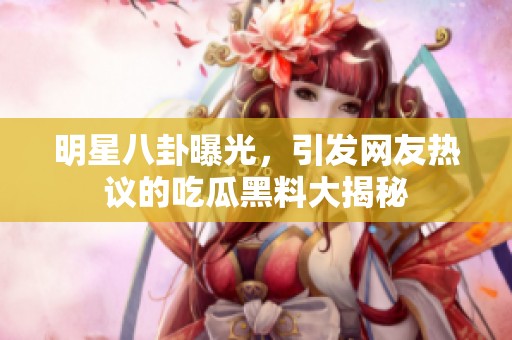明星八卦曝光，引发网友热议的吃瓜黑料大揭秘