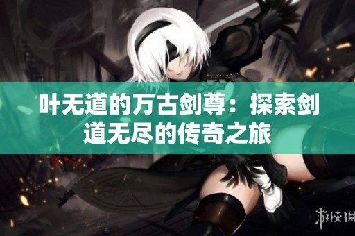 叶无道的万古剑尊：探索剑道无尽的传奇之旅