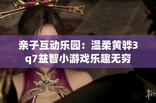 亲子互动乐园：温柔黄骅3q7益智小游戏乐趣无穷