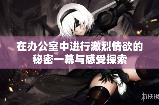 在办公室中进行激烈情欲的秘密一幕与感受探索