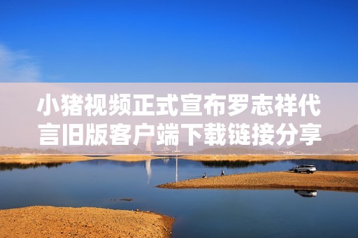 小猪视频正式宣布罗志祥代言旧版客户端下载链接分享