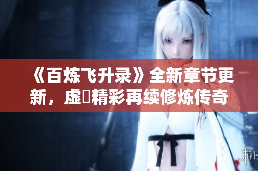 《百炼飞升录》全新章节更新，虚眞精彩再续修炼传奇