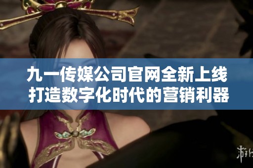 九一传媒公司官网全新上线 打造数字化时代的营销利器
