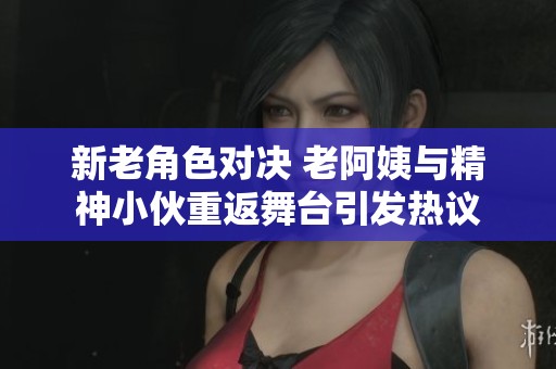 新老角色对决 老阿姨与精神小伙重返舞台引发热议
