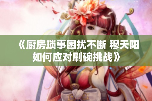 《厨房琐事困扰不断 穆天阳如何应对刷碗挑战》