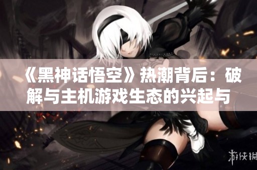 《黑神话悟空》热潮背后：破解与主机游戏生态的兴起与挑战
