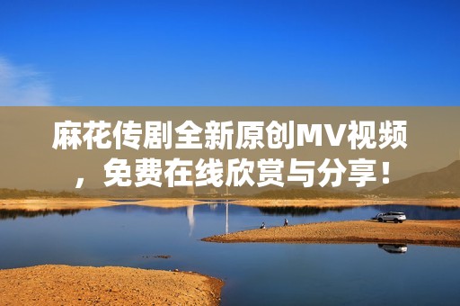 麻花传剧全新原创MV视频，免费在线欣赏与分享！