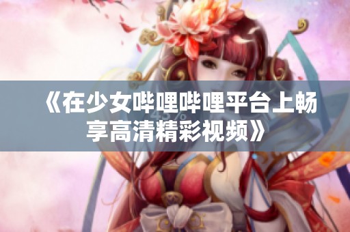 《在少女哔哩哔哩平台上畅享高清精彩视频》