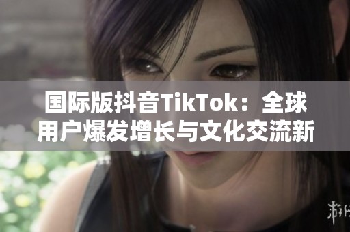 国际版抖音TikTok：全球用户爆发增长与文化交流新趋势