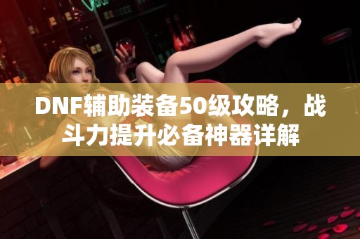 DNF辅助装备50级攻略，战斗力提升必备神器详解