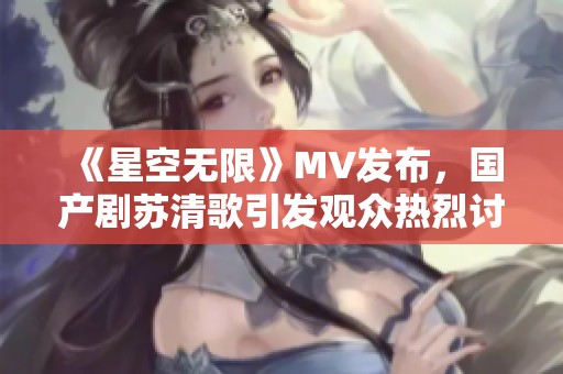 《星空无限》MV发布，国产剧苏清歌引发观众热烈讨论