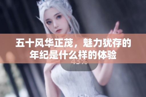五十风华正茂，魅力犹存的年纪是什么样的体验
