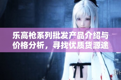 乐高枪系列批发产品介绍与价格分析，寻找优质货源途径