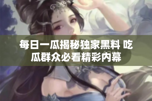 每日一瓜揭秘独家黑料 吃瓜群众必看精彩内幕