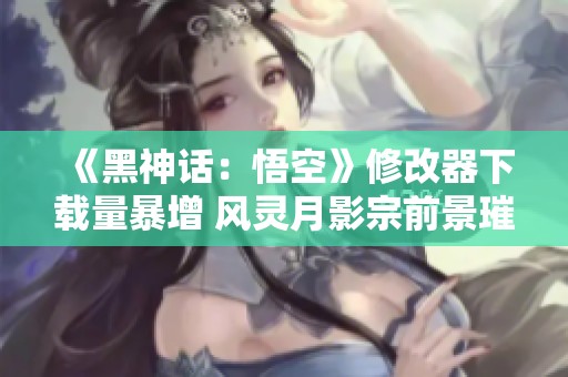 《黑神话：悟空》修改器下载量暴增 风灵月影宗前景璀璨
