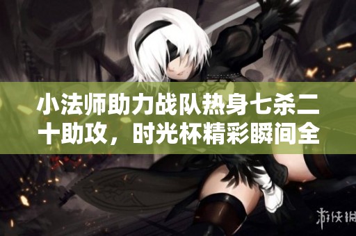 小法师助力战队热身七杀二十助攻，时光杯精彩瞬间全回顾