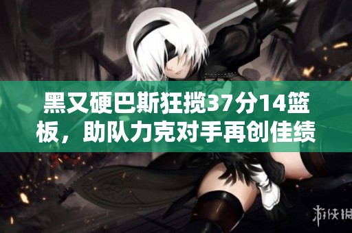 黑又硬巴斯狂揽37分14篮板，助队力克对手再创佳绩