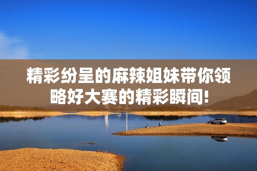 精彩纷呈的麻辣姐妹带你领略好大赛的精彩瞬间!