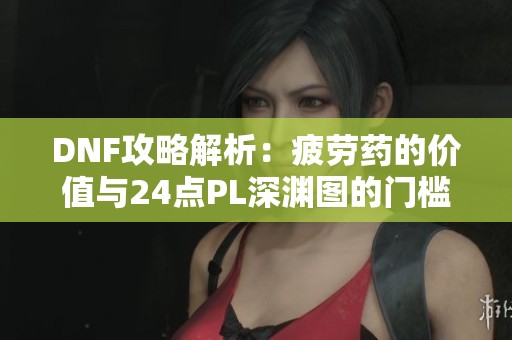 DNF攻略解析：疲劳药的价值与24点PL深渊图的门槛介绍