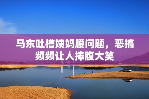 马东吐槽姨妈腰问题，恶搞频频让人捧腹大笑