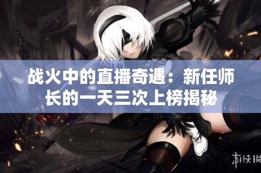 战火中的直播奇遇：新任师长的一天三次上榜揭秘