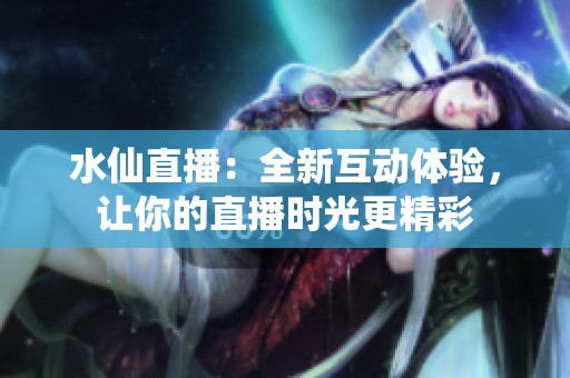 水仙直播：全新互动体验，让你的直播时光更精彩