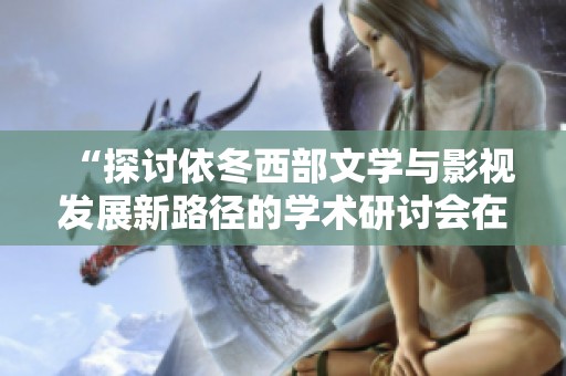 “探讨依冬西部文学与影视发展新路径的学术研讨会在银川举行”
