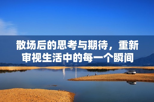 散场后的思考与期待，重新审视生活中的每一个瞬间