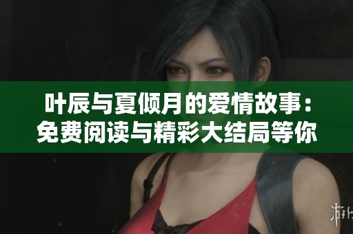 叶辰与夏倾月的爱情故事：免费阅读与精彩大结局等你来揭晓