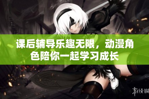 课后辅导乐趣无限，动漫角色陪你一起学习成长