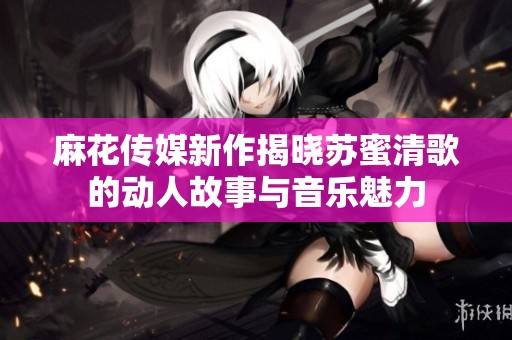 麻花传媒新作揭晓苏蜜清歌的动人故事与音乐魅力