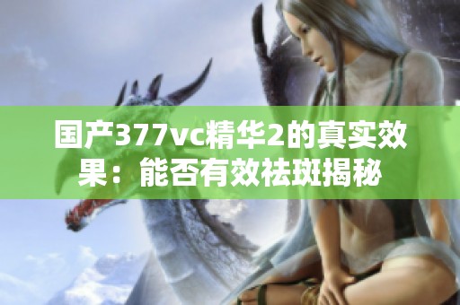 国产377vc精华2的真实效果：能否有效祛斑揭秘