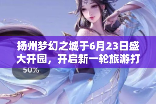 扬州梦幻之城于6月23日盛大开园，开启新一轮旅游打卡热潮