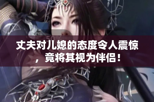 丈夫对儿媳的态度令人震惊，竟将其视为伴侣！